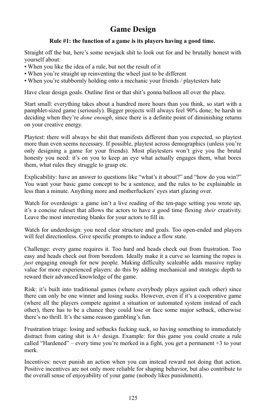Game Design Raule 1: the function of a game is s layers having a good time. Steaight off the bat, here’s some newjack shi 10 look out for and be brutally honest with YourselFabout *When you like the idea of a rule, but not the esult o it + When you’re straight up reinvening the whee! just o be different +When you’re stubbornly holding onto a mechanic your frends ! playtesters hate Have clear design goals. Outline fest orthat shit’s gonna balloon ll over the place. Start smal: everything takes about a hundred more hours than you think, so start with & pamphlet-sized game (seriously). Bigger projects will always feel 90% done: be harsh in deciding when they’te done enough, since there s a definite point of diminishing retums on your creative energy. Playtest: there wil always be shit that manifests different than you expected, 5o playtest more than even seems necessary. I possibl, playtest across demographics (unless you’re only designing a game for your friends). Most playesters won’t give you the brutal honesty you need: it’s on you to keep an eye what acually engages them, what bores them, what rules they strugele to grasp etc. Explicability: have an answer to questions like “what’s it about?” and “how do you i You want your basic game concept 1o be a sentence, and the rules to be explainable in less than a minute. Anything more and motherfuckers’cyes start plazing over. Watch for overdesiga: a game isn’t a lve reading of the ten-page seting you wrote up, ’ a concise ruleset that allows the actors o have a good time flexing fheir creativity. Leave the most interesting blanks for your actors to 6l i Watch for underdesin: you need clear structure and gosls. Too open-ended and players will feel direetionless. Give specific prompis to induce & flow stat. Challenge: every game requires it. Too hard and heads check out from frustration. Too casy and heads check out from boredon. Ideally make it a curve so learning the ropes is jusi engaging enough for new people. Making diffculy scaleable adds massive replay Value for more experienced players: do this by adding mechanical and straegic depth o eward their advanced knowledge of the gane Risk: it built into traditional games (where everybody plays against each other) since there can only be one winner and losing sucks. However, even if s 3 cooperatve game (whete al the players compete against & situation or aulomated sysiem instcad of cach other) there s t0 be a chance they could lose or face some major setback, otherwise there’s o theill. I’ the same reason gambling’s § Frostration riage: losing and setbacks fucking suck, so having something to immediately disract from cating shit is A+ design. Example: for this game you could create a rule called “Hardened™ - every time you’re merked in 4 fight, you get permanent +3 to your merk. Incentives: never punish an action when you can instead reward not doing that action. Postive incentives are ot only more reliable for shaping behavior, but also contribute to the overallsense of enjoyability of you game (nobody ikes punishmen). 125